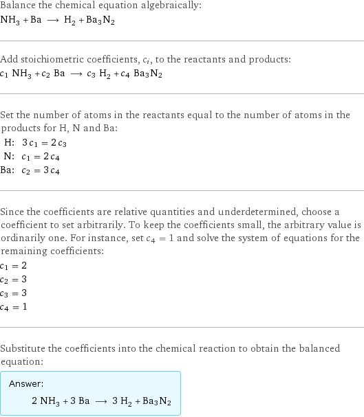 Balance the chemical equation algebraically: NH_3 + Ba ⟶ H_2 + Ba3N2 Add stoichiometric coefficients, c_i, to the reactants and products: c_1 NH_3 + c_2 Ba ⟶ c_3 H_2 + c_4 Ba3N2 Set the number of atoms in the reactants equal to the number of atoms in the products for H, N and Ba: H: | 3 c_1 = 2 c_3 N: | c_1 = 2 c_4 Ba: | c_2 = 3 c_4 Since the coefficients are relative quantities and underdetermined, choose a coefficient to set arbitrarily. To keep the coefficients small, the arbitrary value is ordinarily one. For instance, set c_4 = 1 and solve the system of equations for the remaining coefficients: c_1 = 2 c_2 = 3 c_3 = 3 c_4 = 1 Substitute the coefficients into the chemical reaction to obtain the balanced equation: Answer: |   | 2 NH_3 + 3 Ba ⟶ 3 H_2 + Ba3N2