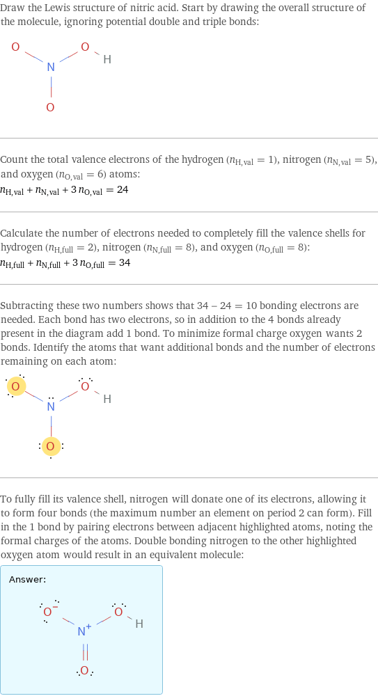 Draw the Lewis structure of nitric acid. Start by drawing the overall structure of the molecule, ignoring potential double and triple bonds:  Count the total valence electrons of the hydrogen (n_H, val = 1), nitrogen (n_N, val = 5), and oxygen (n_O, val = 6) atoms: n_H, val + n_N, val + 3 n_O, val = 24 Calculate the number of electrons needed to completely fill the valence shells for hydrogen (n_H, full = 2), nitrogen (n_N, full = 8), and oxygen (n_O, full = 8): n_H, full + n_N, full + 3 n_O, full = 34 Subtracting these two numbers shows that 34 - 24 = 10 bonding electrons are needed. Each bond has two electrons, so in addition to the 4 bonds already present in the diagram add 1 bond. To minimize formal charge oxygen wants 2 bonds. Identify the atoms that want additional bonds and the number of electrons remaining on each atom:  To fully fill its valence shell, nitrogen will donate one of its electrons, allowing it to form four bonds (the maximum number an element on period 2 can form). Fill in the 1 bond by pairing electrons between adjacent highlighted atoms, noting the formal charges of the atoms. Double bonding nitrogen to the other highlighted oxygen atom would result in an equivalent molecule: Answer: |   | 