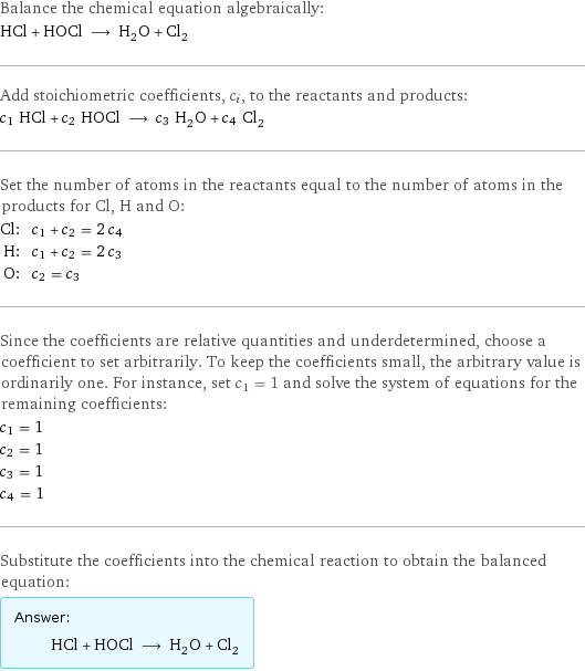 Balance the chemical equation algebraically: HCl + HOCl ⟶ H_2O + Cl_2 Add stoichiometric coefficients, c_i, to the reactants and products: c_1 HCl + c_2 HOCl ⟶ c_3 H_2O + c_4 Cl_2 Set the number of atoms in the reactants equal to the number of atoms in the products for Cl, H and O: Cl: | c_1 + c_2 = 2 c_4 H: | c_1 + c_2 = 2 c_3 O: | c_2 = c_3 Since the coefficients are relative quantities and underdetermined, choose a coefficient to set arbitrarily. To keep the coefficients small, the arbitrary value is ordinarily one. For instance, set c_1 = 1 and solve the system of equations for the remaining coefficients: c_1 = 1 c_2 = 1 c_3 = 1 c_4 = 1 Substitute the coefficients into the chemical reaction to obtain the balanced equation: Answer: |   | HCl + HOCl ⟶ H_2O + Cl_2