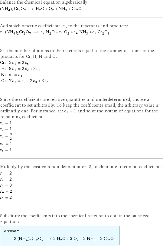 Balance the chemical equation algebraically: (NH_4)_2Cr_2O_7 ⟶ H_2O + O_2 + NH_3 + Cr_2O_3 Add stoichiometric coefficients, c_i, to the reactants and products: c_1 (NH_4)_2Cr_2O_7 ⟶ c_2 H_2O + c_3 O_2 + c_4 NH_3 + c_5 Cr_2O_3 Set the number of atoms in the reactants equal to the number of atoms in the products for Cr, H, N and O: Cr: | 2 c_1 = 2 c_5 H: | 5 c_1 = 2 c_2 + 3 c_4 N: | c_1 = c_4 O: | 7 c_1 = c_2 + 2 c_3 + 3 c_5 Since the coefficients are relative quantities and underdetermined, choose a coefficient to set arbitrarily. To keep the coefficients small, the arbitrary value is ordinarily one. For instance, set c_1 = 1 and solve the system of equations for the remaining coefficients: c_1 = 1 c_2 = 1 c_3 = 3/2 c_4 = 1 c_5 = 1 Multiply by the least common denominator, 2, to eliminate fractional coefficients: c_1 = 2 c_2 = 2 c_3 = 3 c_4 = 2 c_5 = 2 Substitute the coefficients into the chemical reaction to obtain the balanced equation: Answer: |   | 2 (NH_4)_2Cr_2O_7 ⟶ 2 H_2O + 3 O_2 + 2 NH_3 + 2 Cr_2O_3