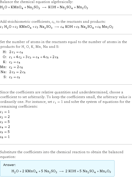 Balance the chemical equation algebraically: H_2O + KMnO_4 + Na_2SO_3 ⟶ KOH + Na_2SO_4 + Mn2O2 Add stoichiometric coefficients, c_i, to the reactants and products: c_1 H_2O + c_2 KMnO_4 + c_3 Na_2SO_3 ⟶ c_4 KOH + c_5 Na_2SO_4 + c_6 Mn2O2 Set the number of atoms in the reactants equal to the number of atoms in the products for H, O, K, Mn, Na and S: H: | 2 c_1 = c_4 O: | c_1 + 4 c_2 + 3 c_3 = c_4 + 4 c_5 + 2 c_6 K: | c_2 = c_4 Mn: | c_2 = 2 c_6 Na: | 2 c_3 = 2 c_5 S: | c_3 = c_5 Since the coefficients are relative quantities and underdetermined, choose a coefficient to set arbitrarily. To keep the coefficients small, the arbitrary value is ordinarily one. For instance, set c_1 = 1 and solve the system of equations for the remaining coefficients: c_1 = 1 c_2 = 2 c_3 = 5 c_4 = 2 c_5 = 5 c_6 = 1 Substitute the coefficients into the chemical reaction to obtain the balanced equation: Answer: |   | H_2O + 2 KMnO_4 + 5 Na_2SO_3 ⟶ 2 KOH + 5 Na_2SO_4 + Mn2O2