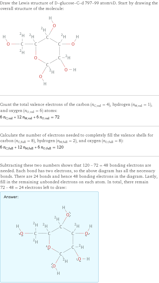 Draw the Lewis structure of D-glucose-C-d 797-99 atom%D. Start by drawing the overall structure of the molecule:  Count the total valence electrons of the carbon (n_C, val = 4), hydrogen (n_H, val = 1), and oxygen (n_O, val = 6) atoms: 6 n_C, val + 12 n_H, val + 6 n_O, val = 72 Calculate the number of electrons needed to completely fill the valence shells for carbon (n_C, full = 8), hydrogen (n_H, full = 2), and oxygen (n_O, full = 8): 6 n_C, full + 12 n_H, full + 6 n_O, full = 120 Subtracting these two numbers shows that 120 - 72 = 48 bonding electrons are needed. Each bond has two electrons, so the above diagram has all the necessary bonds. There are 24 bonds and hence 48 bonding electrons in the diagram. Lastly, fill in the remaining unbonded electrons on each atom. In total, there remain 72 - 48 = 24 electrons left to draw: Answer: |   | 