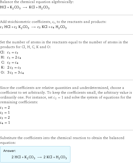 Balance the chemical equation algebraically: HCl + K_2CO_3 ⟶ KCl + H_2CO_3 Add stoichiometric coefficients, c_i, to the reactants and products: c_1 HCl + c_2 K_2CO_3 ⟶ c_3 KCl + c_4 H_2CO_3 Set the number of atoms in the reactants equal to the number of atoms in the products for Cl, H, C, K and O: Cl: | c_1 = c_3 H: | c_1 = 2 c_4 C: | c_2 = c_4 K: | 2 c_2 = c_3 O: | 3 c_2 = 3 c_4 Since the coefficients are relative quantities and underdetermined, choose a coefficient to set arbitrarily. To keep the coefficients small, the arbitrary value is ordinarily one. For instance, set c_2 = 1 and solve the system of equations for the remaining coefficients: c_1 = 2 c_2 = 1 c_3 = 2 c_4 = 1 Substitute the coefficients into the chemical reaction to obtain the balanced equation: Answer: |   | 2 HCl + K_2CO_3 ⟶ 2 KCl + H_2CO_3