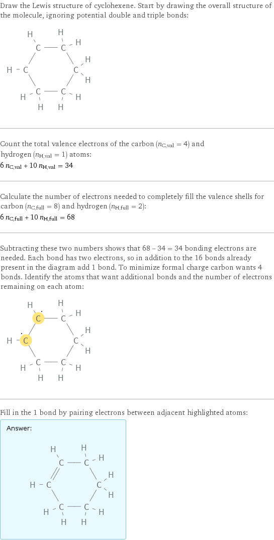 Draw the Lewis structure of cyclohexene. Start by drawing the overall structure of the molecule, ignoring potential double and triple bonds:  Count the total valence electrons of the carbon (n_C, val = 4) and hydrogen (n_H, val = 1) atoms: 6 n_C, val + 10 n_H, val = 34 Calculate the number of electrons needed to completely fill the valence shells for carbon (n_C, full = 8) and hydrogen (n_H, full = 2): 6 n_C, full + 10 n_H, full = 68 Subtracting these two numbers shows that 68 - 34 = 34 bonding electrons are needed. Each bond has two electrons, so in addition to the 16 bonds already present in the diagram add 1 bond. To minimize formal charge carbon wants 4 bonds. Identify the atoms that want additional bonds and the number of electrons remaining on each atom:  Fill in the 1 bond by pairing electrons between adjacent highlighted atoms: Answer: |   | 