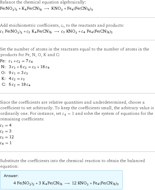 Balance the chemical equation algebraically: Fe(NO_3)_3 + K4Fe(CN)6 ⟶ KNO_3 + Fe4(Fe(CN)6)3 Add stoichiometric coefficients, c_i, to the reactants and products: c_1 Fe(NO_3)_3 + c_2 K4Fe(CN)6 ⟶ c_3 KNO_3 + c_4 Fe4(Fe(CN)6)3 Set the number of atoms in the reactants equal to the number of atoms in the products for Fe, N, O, K and C: Fe: | c_1 + c_2 = 7 c_4 N: | 3 c_1 + 6 c_2 = c_3 + 18 c_4 O: | 9 c_1 = 3 c_3 K: | 4 c_2 = c_3 C: | 6 c_2 = 18 c_4 Since the coefficients are relative quantities and underdetermined, choose a coefficient to set arbitrarily. To keep the coefficients small, the arbitrary value is ordinarily one. For instance, set c_4 = 1 and solve the system of equations for the remaining coefficients: c_1 = 4 c_2 = 3 c_3 = 12 c_4 = 1 Substitute the coefficients into the chemical reaction to obtain the balanced equation: Answer: |   | 4 Fe(NO_3)_3 + 3 K4Fe(CN)6 ⟶ 12 KNO_3 + Fe4(Fe(CN)6)3