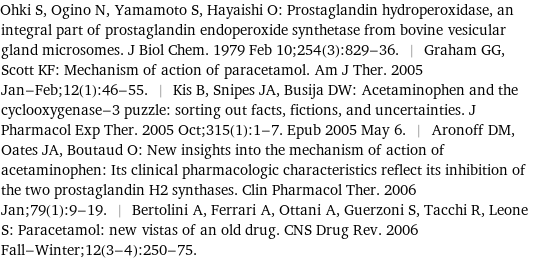 Ohki S, Ogino N, Yamamoto S, Hayaishi O: Prostaglandin hydroperoxidase, an integral part of prostaglandin endoperoxide synthetase from bovine vesicular gland microsomes. J Biol Chem. 1979 Feb 10;254(3):829-36. | Graham GG, Scott KF: Mechanism of action of paracetamol. Am J Ther. 2005 Jan-Feb;12(1):46-55. | Kis B, Snipes JA, Busija DW: Acetaminophen and the cyclooxygenase-3 puzzle: sorting out facts, fictions, and uncertainties. J Pharmacol Exp Ther. 2005 Oct;315(1):1-7. Epub 2005 May 6. | Aronoff DM, Oates JA, Boutaud O: New insights into the mechanism of action of acetaminophen: Its clinical pharmacologic characteristics reflect its inhibition of the two prostaglandin H2 synthases. Clin Pharmacol Ther. 2006 Jan;79(1):9-19. | Bertolini A, Ferrari A, Ottani A, Guerzoni S, Tacchi R, Leone S: Paracetamol: new vistas of an old drug. CNS Drug Rev. 2006 Fall-Winter;12(3-4):250-75.