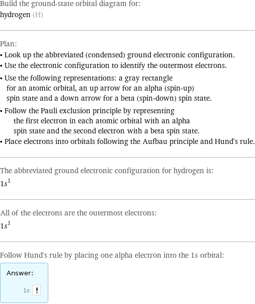 Build the ground-state orbital diagram for: hydrogen (H) Plan: • Look up the abbreviated (condensed) ground electronic configuration. • Use the electronic configuration to identify the outermost electrons. • Use the following representations: a gray rectangle for an atomic orbital, an up arrow for an alpha (spin-up) spin state and a down arrow for a beta (spin-down) spin state. • Follow the Pauli exclusion principle by representing the first electron in each atomic orbital with an alpha spin state and the second electron with a beta spin state. • Place electrons into orbitals following the Aufbau principle and Hund's rule. The abbreviated ground electronic configuration for hydrogen is: 1s^1 All of the electrons are the outermost electrons: 1s^1 Follow Hund's rule by placing one alpha electron into the 1s orbital: Answer: |   | 1s 