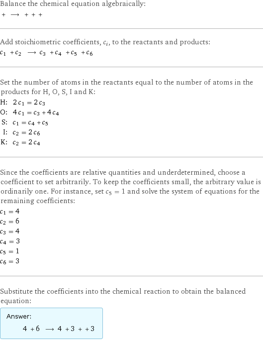 Balance the chemical equation algebraically:  + ⟶ + + +  Add stoichiometric coefficients, c_i, to the reactants and products: c_1 + c_2 ⟶ c_3 + c_4 + c_5 + c_6  Set the number of atoms in the reactants equal to the number of atoms in the products for H, O, S, I and K: H: | 2 c_1 = 2 c_3 O: | 4 c_1 = c_3 + 4 c_4 S: | c_1 = c_4 + c_5 I: | c_2 = 2 c_6 K: | c_2 = 2 c_4 Since the coefficients are relative quantities and underdetermined, choose a coefficient to set arbitrarily. To keep the coefficients small, the arbitrary value is ordinarily one. For instance, set c_5 = 1 and solve the system of equations for the remaining coefficients: c_1 = 4 c_2 = 6 c_3 = 4 c_4 = 3 c_5 = 1 c_6 = 3 Substitute the coefficients into the chemical reaction to obtain the balanced equation: Answer: |   | 4 + 6 ⟶ 4 + 3 + + 3 