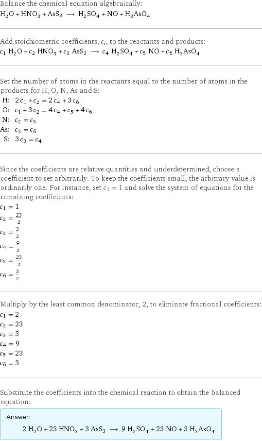 Balance the chemical equation algebraically: H_2O + HNO_3 + AsS3 ⟶ H_2SO_4 + NO + H_3AsO_4 Add stoichiometric coefficients, c_i, to the reactants and products: c_1 H_2O + c_2 HNO_3 + c_3 AsS3 ⟶ c_4 H_2SO_4 + c_5 NO + c_6 H_3AsO_4 Set the number of atoms in the reactants equal to the number of atoms in the products for H, O, N, As and S: H: | 2 c_1 + c_2 = 2 c_4 + 3 c_6 O: | c_1 + 3 c_2 = 4 c_4 + c_5 + 4 c_6 N: | c_2 = c_5 As: | c_3 = c_6 S: | 3 c_3 = c_4 Since the coefficients are relative quantities and underdetermined, choose a coefficient to set arbitrarily. To keep the coefficients small, the arbitrary value is ordinarily one. For instance, set c_1 = 1 and solve the system of equations for the remaining coefficients: c_1 = 1 c_2 = 23/2 c_3 = 3/2 c_4 = 9/2 c_5 = 23/2 c_6 = 3/2 Multiply by the least common denominator, 2, to eliminate fractional coefficients: c_1 = 2 c_2 = 23 c_3 = 3 c_4 = 9 c_5 = 23 c_6 = 3 Substitute the coefficients into the chemical reaction to obtain the balanced equation: Answer: |   | 2 H_2O + 23 HNO_3 + 3 AsS3 ⟶ 9 H_2SO_4 + 23 NO + 3 H_3AsO_4