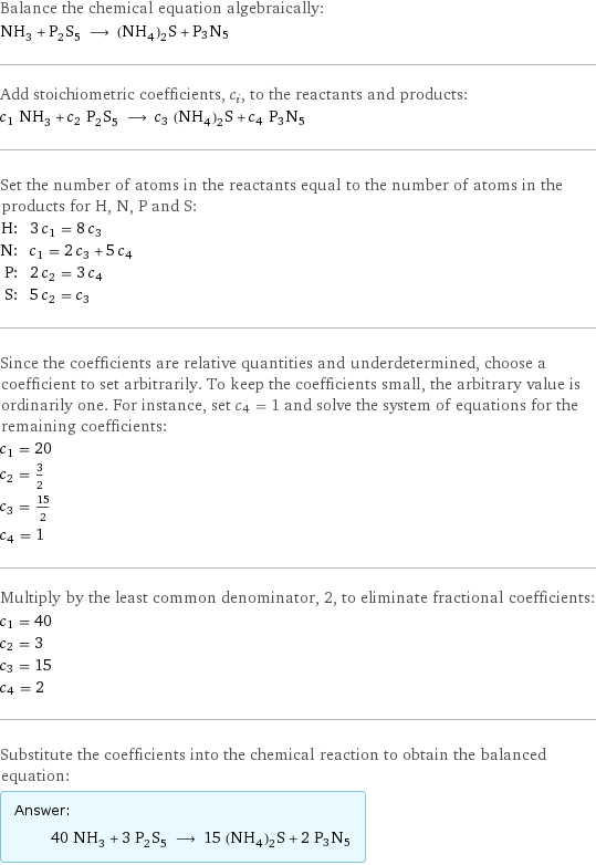 Balance the chemical equation algebraically: NH_3 + P_2S_5 ⟶ (NH_4)_2S + P3N5 Add stoichiometric coefficients, c_i, to the reactants and products: c_1 NH_3 + c_2 P_2S_5 ⟶ c_3 (NH_4)_2S + c_4 P3N5 Set the number of atoms in the reactants equal to the number of atoms in the products for H, N, P and S: H: | 3 c_1 = 8 c_3 N: | c_1 = 2 c_3 + 5 c_4 P: | 2 c_2 = 3 c_4 S: | 5 c_2 = c_3 Since the coefficients are relative quantities and underdetermined, choose a coefficient to set arbitrarily. To keep the coefficients small, the arbitrary value is ordinarily one. For instance, set c_4 = 1 and solve the system of equations for the remaining coefficients: c_1 = 20 c_2 = 3/2 c_3 = 15/2 c_4 = 1 Multiply by the least common denominator, 2, to eliminate fractional coefficients: c_1 = 40 c_2 = 3 c_3 = 15 c_4 = 2 Substitute the coefficients into the chemical reaction to obtain the balanced equation: Answer: |   | 40 NH_3 + 3 P_2S_5 ⟶ 15 (NH_4)_2S + 2 P3N5