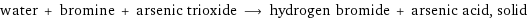 water + bromine + arsenic trioxide ⟶ hydrogen bromide + arsenic acid, solid