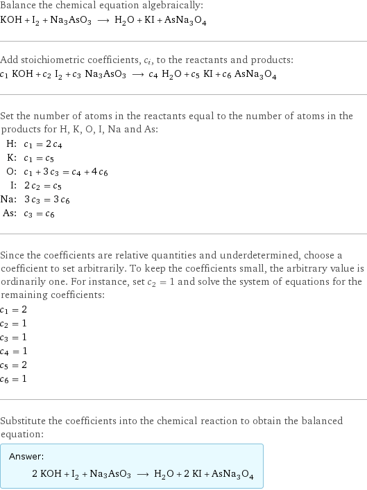 Balance the chemical equation algebraically: KOH + I_2 + Na3AsO3 ⟶ H_2O + KI + AsNa_3O_4 Add stoichiometric coefficients, c_i, to the reactants and products: c_1 KOH + c_2 I_2 + c_3 Na3AsO3 ⟶ c_4 H_2O + c_5 KI + c_6 AsNa_3O_4 Set the number of atoms in the reactants equal to the number of atoms in the products for H, K, O, I, Na and As: H: | c_1 = 2 c_4 K: | c_1 = c_5 O: | c_1 + 3 c_3 = c_4 + 4 c_6 I: | 2 c_2 = c_5 Na: | 3 c_3 = 3 c_6 As: | c_3 = c_6 Since the coefficients are relative quantities and underdetermined, choose a coefficient to set arbitrarily. To keep the coefficients small, the arbitrary value is ordinarily one. For instance, set c_2 = 1 and solve the system of equations for the remaining coefficients: c_1 = 2 c_2 = 1 c_3 = 1 c_4 = 1 c_5 = 2 c_6 = 1 Substitute the coefficients into the chemical reaction to obtain the balanced equation: Answer: |   | 2 KOH + I_2 + Na3AsO3 ⟶ H_2O + 2 KI + AsNa_3O_4