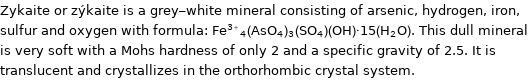 Zykaite or zýkaite is a grey-white mineral consisting of arsenic, hydrogen, iron, sulfur and oxygen with formula: Fe^(3 + )_4(AsO_4)_3(SO_4)(OH)·15(H_2O). This dull mineral is very soft with a Mohs hardness of only 2 and a specific gravity of 2.5. It is translucent and crystallizes in the orthorhombic crystal system.