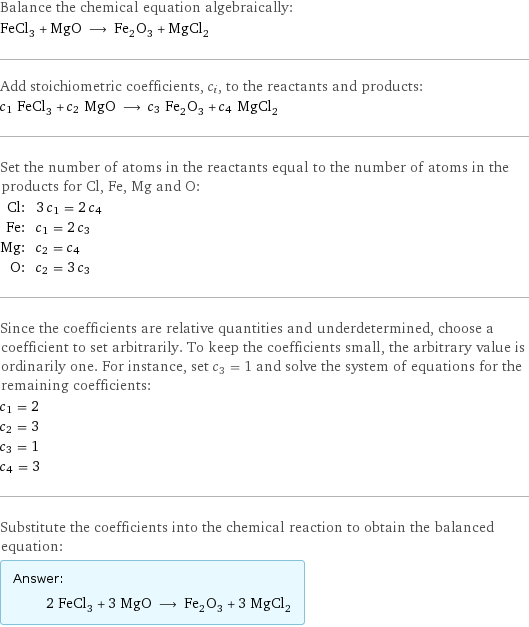 Balance the chemical equation algebraically: FeCl_3 + MgO ⟶ Fe_2O_3 + MgCl_2 Add stoichiometric coefficients, c_i, to the reactants and products: c_1 FeCl_3 + c_2 MgO ⟶ c_3 Fe_2O_3 + c_4 MgCl_2 Set the number of atoms in the reactants equal to the number of atoms in the products for Cl, Fe, Mg and O: Cl: | 3 c_1 = 2 c_4 Fe: | c_1 = 2 c_3 Mg: | c_2 = c_4 O: | c_2 = 3 c_3 Since the coefficients are relative quantities and underdetermined, choose a coefficient to set arbitrarily. To keep the coefficients small, the arbitrary value is ordinarily one. For instance, set c_3 = 1 and solve the system of equations for the remaining coefficients: c_1 = 2 c_2 = 3 c_3 = 1 c_4 = 3 Substitute the coefficients into the chemical reaction to obtain the balanced equation: Answer: |   | 2 FeCl_3 + 3 MgO ⟶ Fe_2O_3 + 3 MgCl_2