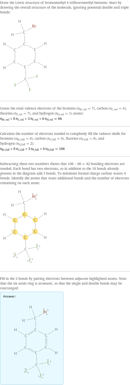 Draw the Lewis structure of bromomethyl 4 trifluoromethyl benzene. Start by drawing the overall structure of the molecule, ignoring potential double and triple bonds:  Count the total valence electrons of the bromine (n_Br, val = 7), carbon (n_C, val = 4), fluorine (n_F, val = 7), and hydrogen (n_H, val = 1) atoms: n_Br, val + 8 n_C, val + 3 n_F, val + 6 n_H, val = 66 Calculate the number of electrons needed to completely fill the valence shells for bromine (n_Br, full = 8), carbon (n_C, full = 8), fluorine (n_F, full = 8), and hydrogen (n_H, full = 2): n_Br, full + 8 n_C, full + 3 n_F, full + 6 n_H, full = 108 Subtracting these two numbers shows that 108 - 66 = 42 bonding electrons are needed. Each bond has two electrons, so in addition to the 18 bonds already present in the diagram add 3 bonds. To minimize formal charge carbon wants 4 bonds. Identify the atoms that want additional bonds and the number of electrons remaining on each atom:  Fill in the 3 bonds by pairing electrons between adjacent highlighted atoms. Note that the six atom ring is aromatic, so that the single and double bonds may be rearranged: Answer: |   | 