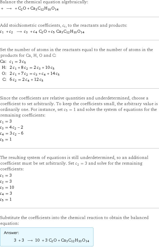 Balance the chemical equation algebraically:  + ⟶ + C2O + Ca3C12H10O14 Add stoichiometric coefficients, c_i, to the reactants and products: c_1 + c_2 ⟶ c_3 + c_4 C2O + c_5 Ca3C12H10O14 Set the number of atoms in the reactants equal to the number of atoms in the products for Ca, H, O and C: Ca: | c_1 = 3 c_5 H: | 2 c_1 + 8 c_2 = 2 c_3 + 10 c_5 O: | 2 c_1 + 7 c_2 = c_3 + c_4 + 14 c_5 C: | 6 c_2 = 2 c_4 + 12 c_5 Since the coefficients are relative quantities and underdetermined, choose a coefficient to set arbitrarily. To keep the coefficients small, the arbitrary value is ordinarily one. For instance, set c_5 = 1 and solve the system of equations for the remaining coefficients: c_1 = 3 c_3 = 4 c_2 - 2 c_4 = 3 c_2 - 6 c_5 = 1 The resulting system of equations is still underdetermined, so an additional coefficient must be set arbitrarily. Set c_2 = 3 and solve for the remaining coefficients: c_1 = 3 c_2 = 3 c_3 = 10 c_4 = 3 c_5 = 1 Substitute the coefficients into the chemical reaction to obtain the balanced equation: Answer: |   | 3 + 3 ⟶ 10 + 3 C2O + Ca3C12H10O14