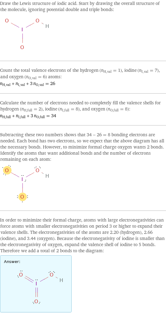 Draw the Lewis structure of iodic acid. Start by drawing the overall structure of the molecule, ignoring potential double and triple bonds:  Count the total valence electrons of the hydrogen (n_H, val = 1), iodine (n_I, val = 7), and oxygen (n_O, val = 6) atoms: n_H, val + n_I, val + 3 n_O, val = 26 Calculate the number of electrons needed to completely fill the valence shells for hydrogen (n_H, full = 2), iodine (n_I, full = 8), and oxygen (n_O, full = 8): n_H, full + n_I, full + 3 n_O, full = 34 Subtracting these two numbers shows that 34 - 26 = 8 bonding electrons are needed. Each bond has two electrons, so we expect that the above diagram has all the necessary bonds. However, to minimize formal charge oxygen wants 2 bonds. Identify the atoms that want additional bonds and the number of electrons remaining on each atom:  In order to minimize their formal charge, atoms with large electronegativities can force atoms with smaller electronegativities on period 3 or higher to expand their valence shells. The electronegativities of the atoms are 2.20 (hydrogen), 2.66 (iodine), and 3.44 (oxygen). Because the electronegativity of iodine is smaller than the electronegativity of oxygen, expand the valence shell of iodine to 5 bonds. Therefore we add a total of 2 bonds to the diagram: Answer: |   | 