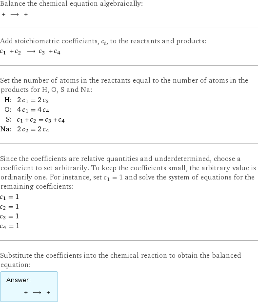 Balance the chemical equation algebraically:  + ⟶ +  Add stoichiometric coefficients, c_i, to the reactants and products: c_1 + c_2 ⟶ c_3 + c_4  Set the number of atoms in the reactants equal to the number of atoms in the products for H, O, S and Na: H: | 2 c_1 = 2 c_3 O: | 4 c_1 = 4 c_4 S: | c_1 + c_2 = c_3 + c_4 Na: | 2 c_2 = 2 c_4 Since the coefficients are relative quantities and underdetermined, choose a coefficient to set arbitrarily. To keep the coefficients small, the arbitrary value is ordinarily one. For instance, set c_1 = 1 and solve the system of equations for the remaining coefficients: c_1 = 1 c_2 = 1 c_3 = 1 c_4 = 1 Substitute the coefficients into the chemical reaction to obtain the balanced equation: Answer: |   | + ⟶ + 