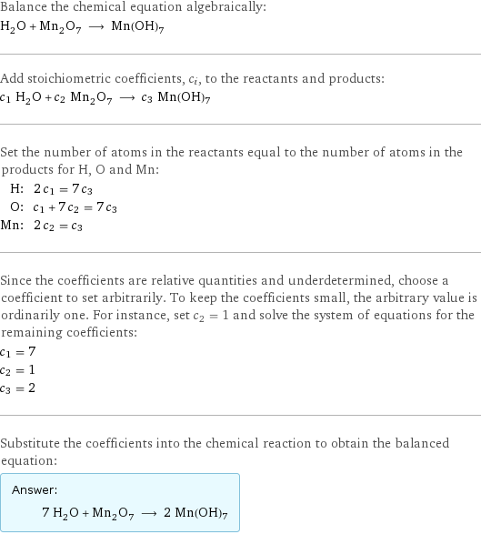 Balance the chemical equation algebraically: H_2O + Mn_2O_7 ⟶ Mn(OH)7 Add stoichiometric coefficients, c_i, to the reactants and products: c_1 H_2O + c_2 Mn_2O_7 ⟶ c_3 Mn(OH)7 Set the number of atoms in the reactants equal to the number of atoms in the products for H, O and Mn: H: | 2 c_1 = 7 c_3 O: | c_1 + 7 c_2 = 7 c_3 Mn: | 2 c_2 = c_3 Since the coefficients are relative quantities and underdetermined, choose a coefficient to set arbitrarily. To keep the coefficients small, the arbitrary value is ordinarily one. For instance, set c_2 = 1 and solve the system of equations for the remaining coefficients: c_1 = 7 c_2 = 1 c_3 = 2 Substitute the coefficients into the chemical reaction to obtain the balanced equation: Answer: |   | 7 H_2O + Mn_2O_7 ⟶ 2 Mn(OH)7