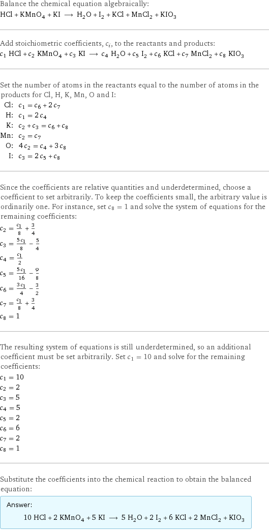 Balance the chemical equation algebraically: HCl + KMnO_4 + KI ⟶ H_2O + I_2 + KCl + MnCl_2 + KIO_3 Add stoichiometric coefficients, c_i, to the reactants and products: c_1 HCl + c_2 KMnO_4 + c_3 KI ⟶ c_4 H_2O + c_5 I_2 + c_6 KCl + c_7 MnCl_2 + c_8 KIO_3 Set the number of atoms in the reactants equal to the number of atoms in the products for Cl, H, K, Mn, O and I: Cl: | c_1 = c_6 + 2 c_7 H: | c_1 = 2 c_4 K: | c_2 + c_3 = c_6 + c_8 Mn: | c_2 = c_7 O: | 4 c_2 = c_4 + 3 c_8 I: | c_3 = 2 c_5 + c_8 Since the coefficients are relative quantities and underdetermined, choose a coefficient to set arbitrarily. To keep the coefficients small, the arbitrary value is ordinarily one. For instance, set c_8 = 1 and solve the system of equations for the remaining coefficients: c_2 = c_1/8 + 3/4 c_3 = (5 c_1)/8 - 5/4 c_4 = c_1/2 c_5 = (5 c_1)/16 - 9/8 c_6 = (3 c_1)/4 - 3/2 c_7 = c_1/8 + 3/4 c_8 = 1 The resulting system of equations is still underdetermined, so an additional coefficient must be set arbitrarily. Set c_1 = 10 and solve for the remaining coefficients: c_1 = 10 c_2 = 2 c_3 = 5 c_4 = 5 c_5 = 2 c_6 = 6 c_7 = 2 c_8 = 1 Substitute the coefficients into the chemical reaction to obtain the balanced equation: Answer: |   | 10 HCl + 2 KMnO_4 + 5 KI ⟶ 5 H_2O + 2 I_2 + 6 KCl + 2 MnCl_2 + KIO_3