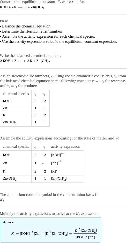 Construct the equilibrium constant, K, expression for: KOH + Zn ⟶ K + Zn(OH)_2 Plan: • Balance the chemical equation. • Determine the stoichiometric numbers. • Assemble the activity expression for each chemical species. • Use the activity expressions to build the equilibrium constant expression. Write the balanced chemical equation: 2 KOH + Zn ⟶ 2 K + Zn(OH)_2 Assign stoichiometric numbers, ν_i, using the stoichiometric coefficients, c_i, from the balanced chemical equation in the following manner: ν_i = -c_i for reactants and ν_i = c_i for products: chemical species | c_i | ν_i KOH | 2 | -2 Zn | 1 | -1 K | 2 | 2 Zn(OH)_2 | 1 | 1 Assemble the activity expressions accounting for the state of matter and ν_i: chemical species | c_i | ν_i | activity expression KOH | 2 | -2 | ([KOH])^(-2) Zn | 1 | -1 | ([Zn])^(-1) K | 2 | 2 | ([K])^2 Zn(OH)_2 | 1 | 1 | [Zn(OH)2] The equilibrium constant symbol in the concentration basis is: K_c Mulitply the activity expressions to arrive at the K_c expression: Answer: |   | K_c = ([KOH])^(-2) ([Zn])^(-1) ([K])^2 [Zn(OH)2] = (([K])^2 [Zn(OH)2])/(([KOH])^2 [Zn])