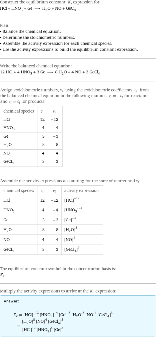 Construct the equilibrium constant, K, expression for: HCl + HNO_3 + Ge ⟶ H_2O + NO + GeCl_4 Plan: • Balance the chemical equation. • Determine the stoichiometric numbers. • Assemble the activity expression for each chemical species. • Use the activity expressions to build the equilibrium constant expression. Write the balanced chemical equation: 12 HCl + 4 HNO_3 + 3 Ge ⟶ 8 H_2O + 4 NO + 3 GeCl_4 Assign stoichiometric numbers, ν_i, using the stoichiometric coefficients, c_i, from the balanced chemical equation in the following manner: ν_i = -c_i for reactants and ν_i = c_i for products: chemical species | c_i | ν_i HCl | 12 | -12 HNO_3 | 4 | -4 Ge | 3 | -3 H_2O | 8 | 8 NO | 4 | 4 GeCl_4 | 3 | 3 Assemble the activity expressions accounting for the state of matter and ν_i: chemical species | c_i | ν_i | activity expression HCl | 12 | -12 | ([HCl])^(-12) HNO_3 | 4 | -4 | ([HNO3])^(-4) Ge | 3 | -3 | ([Ge])^(-3) H_2O | 8 | 8 | ([H2O])^8 NO | 4 | 4 | ([NO])^4 GeCl_4 | 3 | 3 | ([GeCl4])^3 The equilibrium constant symbol in the concentration basis is: K_c Mulitply the activity expressions to arrive at the K_c expression: Answer: |   | K_c = ([HCl])^(-12) ([HNO3])^(-4) ([Ge])^(-3) ([H2O])^8 ([NO])^4 ([GeCl4])^3 = (([H2O])^8 ([NO])^4 ([GeCl4])^3)/(([HCl])^12 ([HNO3])^4 ([Ge])^3)