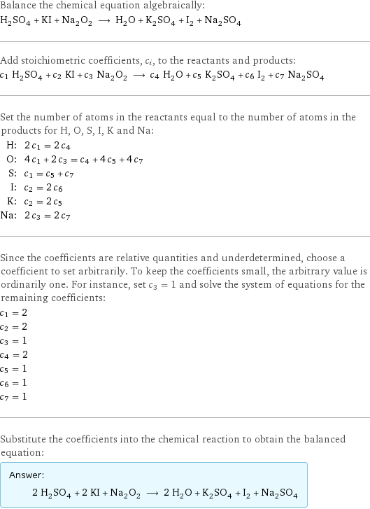 Balance the chemical equation algebraically: H_2SO_4 + KI + Na_2O_2 ⟶ H_2O + K_2SO_4 + I_2 + Na_2SO_4 Add stoichiometric coefficients, c_i, to the reactants and products: c_1 H_2SO_4 + c_2 KI + c_3 Na_2O_2 ⟶ c_4 H_2O + c_5 K_2SO_4 + c_6 I_2 + c_7 Na_2SO_4 Set the number of atoms in the reactants equal to the number of atoms in the products for H, O, S, I, K and Na: H: | 2 c_1 = 2 c_4 O: | 4 c_1 + 2 c_3 = c_4 + 4 c_5 + 4 c_7 S: | c_1 = c_5 + c_7 I: | c_2 = 2 c_6 K: | c_2 = 2 c_5 Na: | 2 c_3 = 2 c_7 Since the coefficients are relative quantities and underdetermined, choose a coefficient to set arbitrarily. To keep the coefficients small, the arbitrary value is ordinarily one. For instance, set c_3 = 1 and solve the system of equations for the remaining coefficients: c_1 = 2 c_2 = 2 c_3 = 1 c_4 = 2 c_5 = 1 c_6 = 1 c_7 = 1 Substitute the coefficients into the chemical reaction to obtain the balanced equation: Answer: |   | 2 H_2SO_4 + 2 KI + Na_2O_2 ⟶ 2 H_2O + K_2SO_4 + I_2 + Na_2SO_4