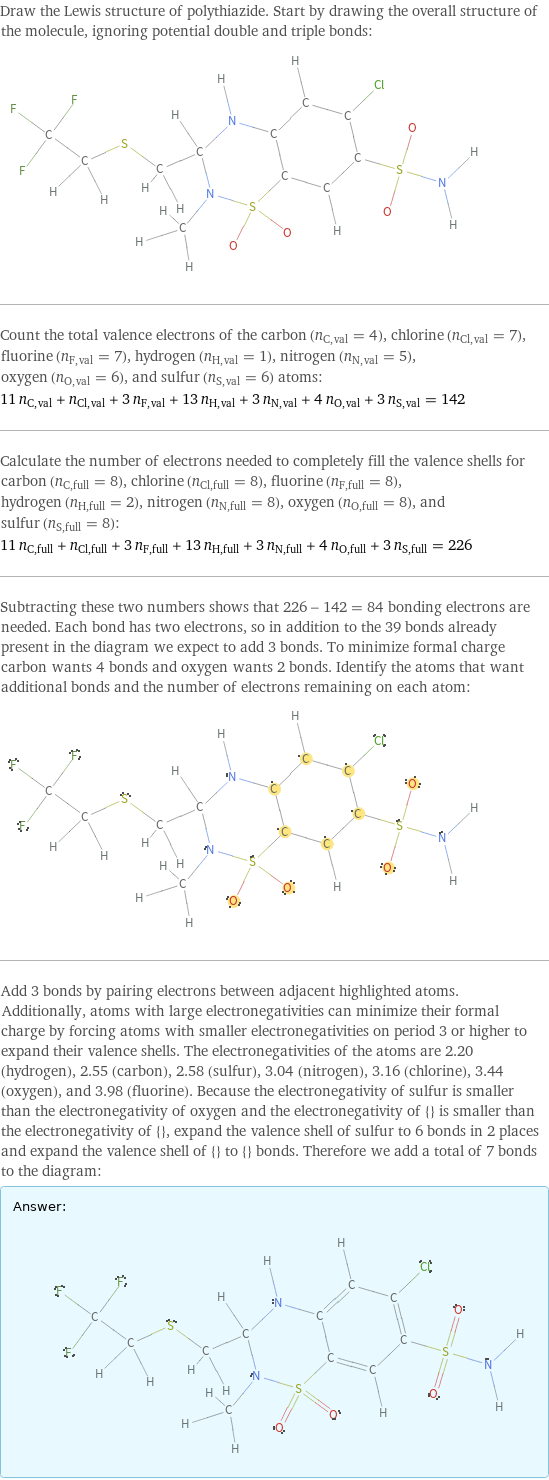 Draw the Lewis structure of polythiazide. Start by drawing the overall structure of the molecule, ignoring potential double and triple bonds:  Count the total valence electrons of the carbon (n_C, val = 4), chlorine (n_Cl, val = 7), fluorine (n_F, val = 7), hydrogen (n_H, val = 1), nitrogen (n_N, val = 5), oxygen (n_O, val = 6), and sulfur (n_S, val = 6) atoms: 11 n_C, val + n_Cl, val + 3 n_F, val + 13 n_H, val + 3 n_N, val + 4 n_O, val + 3 n_S, val = 142 Calculate the number of electrons needed to completely fill the valence shells for carbon (n_C, full = 8), chlorine (n_Cl, full = 8), fluorine (n_F, full = 8), hydrogen (n_H, full = 2), nitrogen (n_N, full = 8), oxygen (n_O, full = 8), and sulfur (n_S, full = 8): 11 n_C, full + n_Cl, full + 3 n_F, full + 13 n_H, full + 3 n_N, full + 4 n_O, full + 3 n_S, full = 226 Subtracting these two numbers shows that 226 - 142 = 84 bonding electrons are needed. Each bond has two electrons, so in addition to the 39 bonds already present in the diagram we expect to add 3 bonds. To minimize formal charge carbon wants 4 bonds and oxygen wants 2 bonds. Identify the atoms that want additional bonds and the number of electrons remaining on each atom:  Add 3 bonds by pairing electrons between adjacent highlighted atoms. Additionally, atoms with large electronegativities can minimize their formal charge by forcing atoms with smaller electronegativities on period 3 or higher to expand their valence shells. The electronegativities of the atoms are 2.20 (hydrogen), 2.55 (carbon), 2.58 (sulfur), 3.04 (nitrogen), 3.16 (chlorine), 3.44 (oxygen), and 3.98 (fluorine). Because the electronegativity of sulfur is smaller than the electronegativity of oxygen and the electronegativity of {} is smaller than the electronegativity of {}, expand the valence shell of sulfur to 6 bonds in 2 places and expand the valence shell of {} to {} bonds. Therefore we add a total of 7 bonds to the diagram: Answer: |   | 
