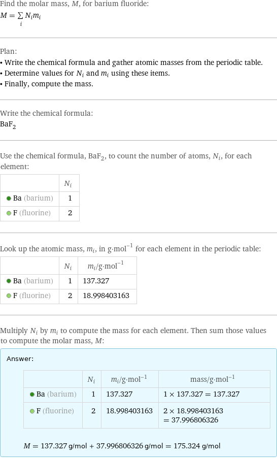 Find the molar mass, M, for barium fluoride: M = sum _iN_im_i Plan: • Write the chemical formula and gather atomic masses from the periodic table. • Determine values for N_i and m_i using these items. • Finally, compute the mass. Write the chemical formula: BaF_2 Use the chemical formula, BaF_2, to count the number of atoms, N_i, for each element:  | N_i  Ba (barium) | 1  F (fluorine) | 2 Look up the atomic mass, m_i, in g·mol^(-1) for each element in the periodic table:  | N_i | m_i/g·mol^(-1)  Ba (barium) | 1 | 137.327  F (fluorine) | 2 | 18.998403163 Multiply N_i by m_i to compute the mass for each element. Then sum those values to compute the molar mass, M: Answer: |   | | N_i | m_i/g·mol^(-1) | mass/g·mol^(-1)  Ba (barium) | 1 | 137.327 | 1 × 137.327 = 137.327  F (fluorine) | 2 | 18.998403163 | 2 × 18.998403163 = 37.996806326  M = 137.327 g/mol + 37.996806326 g/mol = 175.324 g/mol