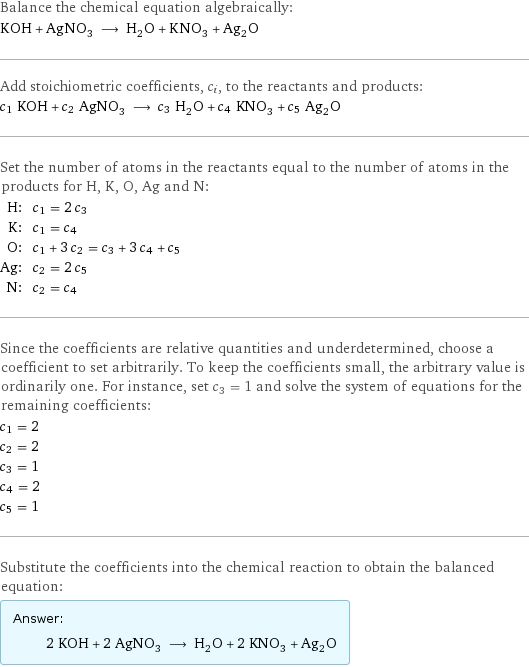 Balance the chemical equation algebraically: KOH + AgNO_3 ⟶ H_2O + KNO_3 + Ag_2O Add stoichiometric coefficients, c_i, to the reactants and products: c_1 KOH + c_2 AgNO_3 ⟶ c_3 H_2O + c_4 KNO_3 + c_5 Ag_2O Set the number of atoms in the reactants equal to the number of atoms in the products for H, K, O, Ag and N: H: | c_1 = 2 c_3 K: | c_1 = c_4 O: | c_1 + 3 c_2 = c_3 + 3 c_4 + c_5 Ag: | c_2 = 2 c_5 N: | c_2 = c_4 Since the coefficients are relative quantities and underdetermined, choose a coefficient to set arbitrarily. To keep the coefficients small, the arbitrary value is ordinarily one. For instance, set c_3 = 1 and solve the system of equations for the remaining coefficients: c_1 = 2 c_2 = 2 c_3 = 1 c_4 = 2 c_5 = 1 Substitute the coefficients into the chemical reaction to obtain the balanced equation: Answer: |   | 2 KOH + 2 AgNO_3 ⟶ H_2O + 2 KNO_3 + Ag_2O