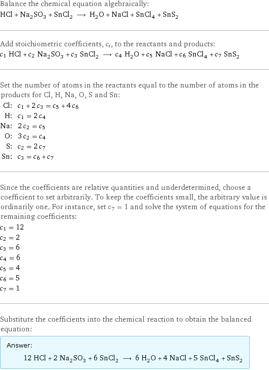 Balance the chemical equation algebraically: HCl + Na_2SO_3 + SnCl_2 ⟶ H_2O + NaCl + SnCl_4 + SnS_2 Add stoichiometric coefficients, c_i, to the reactants and products: c_1 HCl + c_2 Na_2SO_3 + c_3 SnCl_2 ⟶ c_4 H_2O + c_5 NaCl + c_6 SnCl_4 + c_7 SnS_2 Set the number of atoms in the reactants equal to the number of atoms in the products for Cl, H, Na, O, S and Sn: Cl: | c_1 + 2 c_3 = c_5 + 4 c_6 H: | c_1 = 2 c_4 Na: | 2 c_2 = c_5 O: | 3 c_2 = c_4 S: | c_2 = 2 c_7 Sn: | c_3 = c_6 + c_7 Since the coefficients are relative quantities and underdetermined, choose a coefficient to set arbitrarily. To keep the coefficients small, the arbitrary value is ordinarily one. For instance, set c_7 = 1 and solve the system of equations for the remaining coefficients: c_1 = 12 c_2 = 2 c_3 = 6 c_4 = 6 c_5 = 4 c_6 = 5 c_7 = 1 Substitute the coefficients into the chemical reaction to obtain the balanced equation: Answer: |   | 12 HCl + 2 Na_2SO_3 + 6 SnCl_2 ⟶ 6 H_2O + 4 NaCl + 5 SnCl_4 + SnS_2