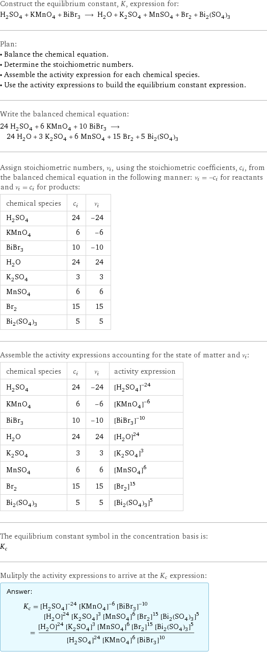 Construct the equilibrium constant, K, expression for: H_2SO_4 + KMnO_4 + BiBr_3 ⟶ H_2O + K_2SO_4 + MnSO_4 + Br_2 + Bi_2(SO_4)_3 Plan: • Balance the chemical equation. • Determine the stoichiometric numbers. • Assemble the activity expression for each chemical species. • Use the activity expressions to build the equilibrium constant expression. Write the balanced chemical equation: 24 H_2SO_4 + 6 KMnO_4 + 10 BiBr_3 ⟶ 24 H_2O + 3 K_2SO_4 + 6 MnSO_4 + 15 Br_2 + 5 Bi_2(SO_4)_3 Assign stoichiometric numbers, ν_i, using the stoichiometric coefficients, c_i, from the balanced chemical equation in the following manner: ν_i = -c_i for reactants and ν_i = c_i for products: chemical species | c_i | ν_i H_2SO_4 | 24 | -24 KMnO_4 | 6 | -6 BiBr_3 | 10 | -10 H_2O | 24 | 24 K_2SO_4 | 3 | 3 MnSO_4 | 6 | 6 Br_2 | 15 | 15 Bi_2(SO_4)_3 | 5 | 5 Assemble the activity expressions accounting for the state of matter and ν_i: chemical species | c_i | ν_i | activity expression H_2SO_4 | 24 | -24 | ([H2SO4])^(-24) KMnO_4 | 6 | -6 | ([KMnO4])^(-6) BiBr_3 | 10 | -10 | ([BiBr3])^(-10) H_2O | 24 | 24 | ([H2O])^24 K_2SO_4 | 3 | 3 | ([K2SO4])^3 MnSO_4 | 6 | 6 | ([MnSO4])^6 Br_2 | 15 | 15 | ([Br2])^15 Bi_2(SO_4)_3 | 5 | 5 | ([Bi2(SO4)3])^5 The equilibrium constant symbol in the concentration basis is: K_c Mulitply the activity expressions to arrive at the K_c expression: Answer: |   | K_c = ([H2SO4])^(-24) ([KMnO4])^(-6) ([BiBr3])^(-10) ([H2O])^24 ([K2SO4])^3 ([MnSO4])^6 ([Br2])^15 ([Bi2(SO4)3])^5 = (([H2O])^24 ([K2SO4])^3 ([MnSO4])^6 ([Br2])^15 ([Bi2(SO4)3])^5)/(([H2SO4])^24 ([KMnO4])^6 ([BiBr3])^10)