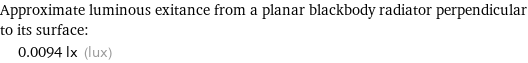 Approximate luminous exitance from a planar blackbody radiator perpendicular to its surface:  | 0.0094 lx (lux)