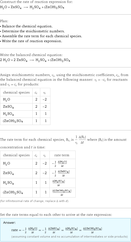 Construct the rate of reaction expression for: H_2O + ZnSO_4 ⟶ H_2SO_4 + (ZnOH)2SO4 Plan: • Balance the chemical equation. • Determine the stoichiometric numbers. • Assemble the rate term for each chemical species. • Write the rate of reaction expression. Write the balanced chemical equation: 2 H_2O + 2 ZnSO_4 ⟶ H_2SO_4 + (ZnOH)2SO4 Assign stoichiometric numbers, ν_i, using the stoichiometric coefficients, c_i, from the balanced chemical equation in the following manner: ν_i = -c_i for reactants and ν_i = c_i for products: chemical species | c_i | ν_i H_2O | 2 | -2 ZnSO_4 | 2 | -2 H_2SO_4 | 1 | 1 (ZnOH)2SO4 | 1 | 1 The rate term for each chemical species, B_i, is 1/ν_i(Δ[B_i])/(Δt) where [B_i] is the amount concentration and t is time: chemical species | c_i | ν_i | rate term H_2O | 2 | -2 | -1/2 (Δ[H2O])/(Δt) ZnSO_4 | 2 | -2 | -1/2 (Δ[ZnSO4])/(Δt) H_2SO_4 | 1 | 1 | (Δ[H2SO4])/(Δt) (ZnOH)2SO4 | 1 | 1 | (Δ[(ZnOH)2SO4])/(Δt) (for infinitesimal rate of change, replace Δ with d) Set the rate terms equal to each other to arrive at the rate expression: Answer: |   | rate = -1/2 (Δ[H2O])/(Δt) = -1/2 (Δ[ZnSO4])/(Δt) = (Δ[H2SO4])/(Δt) = (Δ[(ZnOH)2SO4])/(Δt) (assuming constant volume and no accumulation of intermediates or side products)