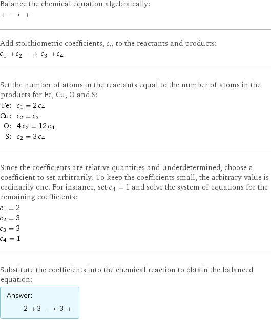 Balance the chemical equation algebraically:  + ⟶ +  Add stoichiometric coefficients, c_i, to the reactants and products: c_1 + c_2 ⟶ c_3 + c_4  Set the number of atoms in the reactants equal to the number of atoms in the products for Fe, Cu, O and S: Fe: | c_1 = 2 c_4 Cu: | c_2 = c_3 O: | 4 c_2 = 12 c_4 S: | c_2 = 3 c_4 Since the coefficients are relative quantities and underdetermined, choose a coefficient to set arbitrarily. To keep the coefficients small, the arbitrary value is ordinarily one. For instance, set c_4 = 1 and solve the system of equations for the remaining coefficients: c_1 = 2 c_2 = 3 c_3 = 3 c_4 = 1 Substitute the coefficients into the chemical reaction to obtain the balanced equation: Answer: |   | 2 + 3 ⟶ 3 + 