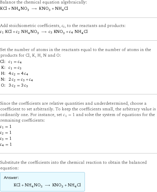 Balance the chemical equation algebraically: KCl + NH_4NO_3 ⟶ KNO_3 + NH_4Cl Add stoichiometric coefficients, c_i, to the reactants and products: c_1 KCl + c_2 NH_4NO_3 ⟶ c_3 KNO_3 + c_4 NH_4Cl Set the number of atoms in the reactants equal to the number of atoms in the products for Cl, K, H, N and O: Cl: | c_1 = c_4 K: | c_1 = c_3 H: | 4 c_2 = 4 c_4 N: | 2 c_2 = c_3 + c_4 O: | 3 c_2 = 3 c_3 Since the coefficients are relative quantities and underdetermined, choose a coefficient to set arbitrarily. To keep the coefficients small, the arbitrary value is ordinarily one. For instance, set c_1 = 1 and solve the system of equations for the remaining coefficients: c_1 = 1 c_2 = 1 c_3 = 1 c_4 = 1 Substitute the coefficients into the chemical reaction to obtain the balanced equation: Answer: |   | KCl + NH_4NO_3 ⟶ KNO_3 + NH_4Cl