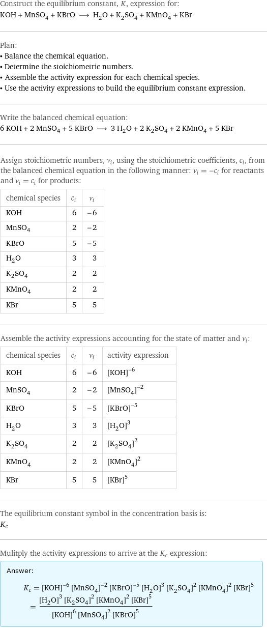 Construct the equilibrium constant, K, expression for: KOH + MnSO_4 + KBrO ⟶ H_2O + K_2SO_4 + KMnO_4 + KBr Plan: • Balance the chemical equation. • Determine the stoichiometric numbers. • Assemble the activity expression for each chemical species. • Use the activity expressions to build the equilibrium constant expression. Write the balanced chemical equation: 6 KOH + 2 MnSO_4 + 5 KBrO ⟶ 3 H_2O + 2 K_2SO_4 + 2 KMnO_4 + 5 KBr Assign stoichiometric numbers, ν_i, using the stoichiometric coefficients, c_i, from the balanced chemical equation in the following manner: ν_i = -c_i for reactants and ν_i = c_i for products: chemical species | c_i | ν_i KOH | 6 | -6 MnSO_4 | 2 | -2 KBrO | 5 | -5 H_2O | 3 | 3 K_2SO_4 | 2 | 2 KMnO_4 | 2 | 2 KBr | 5 | 5 Assemble the activity expressions accounting for the state of matter and ν_i: chemical species | c_i | ν_i | activity expression KOH | 6 | -6 | ([KOH])^(-6) MnSO_4 | 2 | -2 | ([MnSO4])^(-2) KBrO | 5 | -5 | ([KBrO])^(-5) H_2O | 3 | 3 | ([H2O])^3 K_2SO_4 | 2 | 2 | ([K2SO4])^2 KMnO_4 | 2 | 2 | ([KMnO4])^2 KBr | 5 | 5 | ([KBr])^5 The equilibrium constant symbol in the concentration basis is: K_c Mulitply the activity expressions to arrive at the K_c expression: Answer: |   | K_c = ([KOH])^(-6) ([MnSO4])^(-2) ([KBrO])^(-5) ([H2O])^3 ([K2SO4])^2 ([KMnO4])^2 ([KBr])^5 = (([H2O])^3 ([K2SO4])^2 ([KMnO4])^2 ([KBr])^5)/(([KOH])^6 ([MnSO4])^2 ([KBrO])^5)