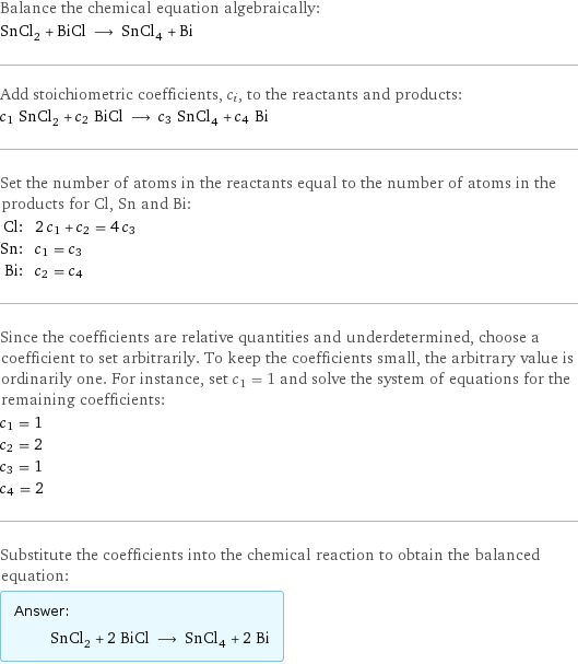 Balance the chemical equation algebraically: SnCl_2 + BiCl ⟶ SnCl_4 + Bi Add stoichiometric coefficients, c_i, to the reactants and products: c_1 SnCl_2 + c_2 BiCl ⟶ c_3 SnCl_4 + c_4 Bi Set the number of atoms in the reactants equal to the number of atoms in the products for Cl, Sn and Bi: Cl: | 2 c_1 + c_2 = 4 c_3 Sn: | c_1 = c_3 Bi: | c_2 = c_4 Since the coefficients are relative quantities and underdetermined, choose a coefficient to set arbitrarily. To keep the coefficients small, the arbitrary value is ordinarily one. For instance, set c_1 = 1 and solve the system of equations for the remaining coefficients: c_1 = 1 c_2 = 2 c_3 = 1 c_4 = 2 Substitute the coefficients into the chemical reaction to obtain the balanced equation: Answer: |   | SnCl_2 + 2 BiCl ⟶ SnCl_4 + 2 Bi