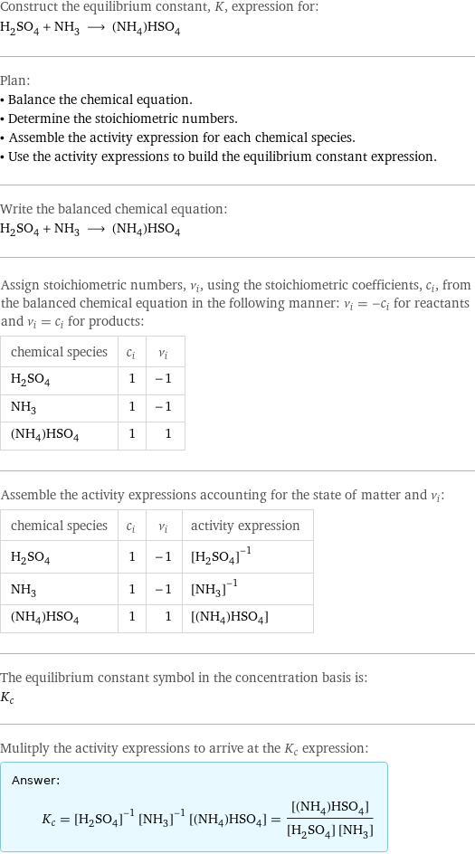 Construct the equilibrium constant, K, expression for: H_2SO_4 + NH_3 ⟶ (NH_4)HSO_4 Plan: • Balance the chemical equation. • Determine the stoichiometric numbers. • Assemble the activity expression for each chemical species. • Use the activity expressions to build the equilibrium constant expression. Write the balanced chemical equation: H_2SO_4 + NH_3 ⟶ (NH_4)HSO_4 Assign stoichiometric numbers, ν_i, using the stoichiometric coefficients, c_i, from the balanced chemical equation in the following manner: ν_i = -c_i for reactants and ν_i = c_i for products: chemical species | c_i | ν_i H_2SO_4 | 1 | -1 NH_3 | 1 | -1 (NH_4)HSO_4 | 1 | 1 Assemble the activity expressions accounting for the state of matter and ν_i: chemical species | c_i | ν_i | activity expression H_2SO_4 | 1 | -1 | ([H2SO4])^(-1) NH_3 | 1 | -1 | ([NH3])^(-1) (NH_4)HSO_4 | 1 | 1 | [(NH4)HSO4] The equilibrium constant symbol in the concentration basis is: K_c Mulitply the activity expressions to arrive at the K_c expression: Answer: |   | K_c = ([H2SO4])^(-1) ([NH3])^(-1) [(NH4)HSO4] = ([(NH4)HSO4])/([H2SO4] [NH3])