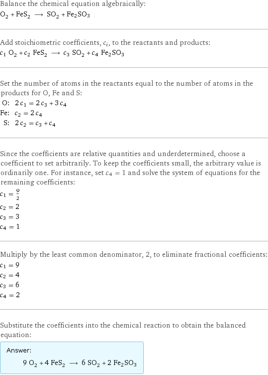 Balance the chemical equation algebraically: O_2 + FeS_2 ⟶ SO_2 + Fe2SO3 Add stoichiometric coefficients, c_i, to the reactants and products: c_1 O_2 + c_2 FeS_2 ⟶ c_3 SO_2 + c_4 Fe2SO3 Set the number of atoms in the reactants equal to the number of atoms in the products for O, Fe and S: O: | 2 c_1 = 2 c_3 + 3 c_4 Fe: | c_2 = 2 c_4 S: | 2 c_2 = c_3 + c_4 Since the coefficients are relative quantities and underdetermined, choose a coefficient to set arbitrarily. To keep the coefficients small, the arbitrary value is ordinarily one. For instance, set c_4 = 1 and solve the system of equations for the remaining coefficients: c_1 = 9/2 c_2 = 2 c_3 = 3 c_4 = 1 Multiply by the least common denominator, 2, to eliminate fractional coefficients: c_1 = 9 c_2 = 4 c_3 = 6 c_4 = 2 Substitute the coefficients into the chemical reaction to obtain the balanced equation: Answer: |   | 9 O_2 + 4 FeS_2 ⟶ 6 SO_2 + 2 Fe2SO3