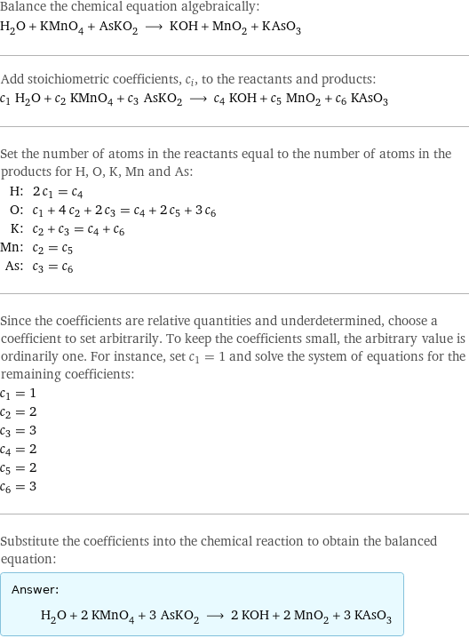 Balance the chemical equation algebraically: H_2O + KMnO_4 + AsKO_2 ⟶ KOH + MnO_2 + KAsO_3 Add stoichiometric coefficients, c_i, to the reactants and products: c_1 H_2O + c_2 KMnO_4 + c_3 AsKO_2 ⟶ c_4 KOH + c_5 MnO_2 + c_6 KAsO_3 Set the number of atoms in the reactants equal to the number of atoms in the products for H, O, K, Mn and As: H: | 2 c_1 = c_4 O: | c_1 + 4 c_2 + 2 c_3 = c_4 + 2 c_5 + 3 c_6 K: | c_2 + c_3 = c_4 + c_6 Mn: | c_2 = c_5 As: | c_3 = c_6 Since the coefficients are relative quantities and underdetermined, choose a coefficient to set arbitrarily. To keep the coefficients small, the arbitrary value is ordinarily one. For instance, set c_1 = 1 and solve the system of equations for the remaining coefficients: c_1 = 1 c_2 = 2 c_3 = 3 c_4 = 2 c_5 = 2 c_6 = 3 Substitute the coefficients into the chemical reaction to obtain the balanced equation: Answer: |   | H_2O + 2 KMnO_4 + 3 AsKO_2 ⟶ 2 KOH + 2 MnO_2 + 3 KAsO_3