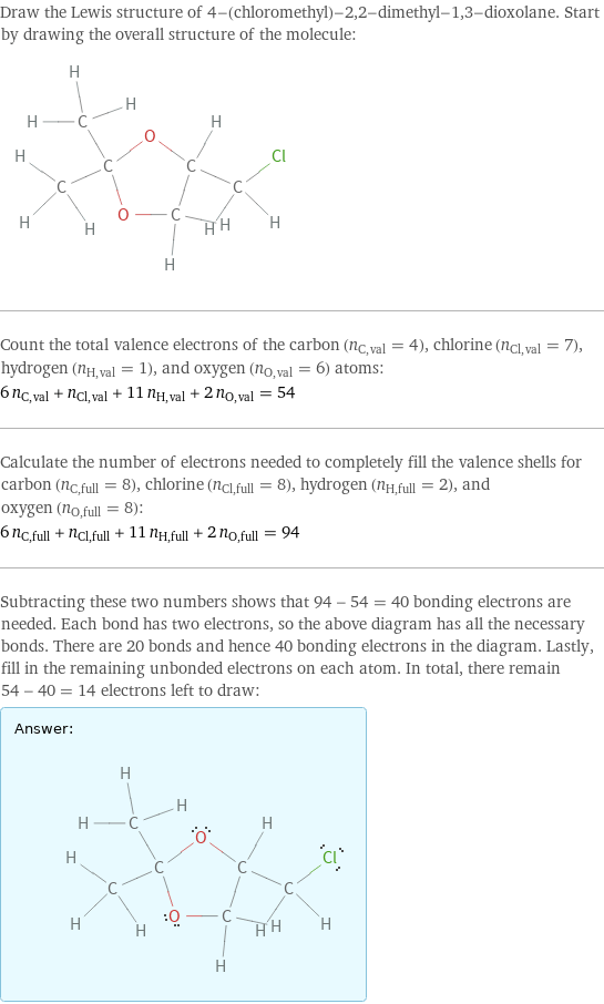 Draw the Lewis structure of 4-(chloromethyl)-2, 2-dimethyl-1, 3-dioxolane. Start by drawing the overall structure of the molecule:  Count the total valence electrons of the carbon (n_C, val = 4), chlorine (n_Cl, val = 7), hydrogen (n_H, val = 1), and oxygen (n_O, val = 6) atoms: 6 n_C, val + n_Cl, val + 11 n_H, val + 2 n_O, val = 54 Calculate the number of electrons needed to completely fill the valence shells for carbon (n_C, full = 8), chlorine (n_Cl, full = 8), hydrogen (n_H, full = 2), and oxygen (n_O, full = 8): 6 n_C, full + n_Cl, full + 11 n_H, full + 2 n_O, full = 94 Subtracting these two numbers shows that 94 - 54 = 40 bonding electrons are needed. Each bond has two electrons, so the above diagram has all the necessary bonds. There are 20 bonds and hence 40 bonding electrons in the diagram. Lastly, fill in the remaining unbonded electrons on each atom. In total, there remain 54 - 40 = 14 electrons left to draw: Answer: |   | 