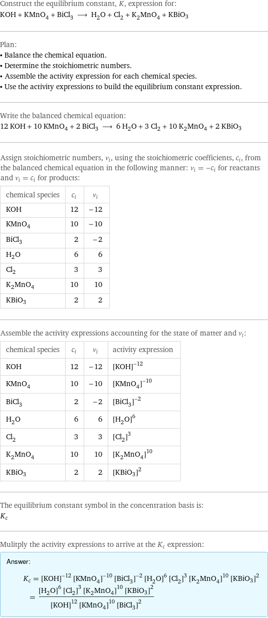 Construct the equilibrium constant, K, expression for: KOH + KMnO_4 + BiCl_3 ⟶ H_2O + Cl_2 + K_2MnO_4 + KBiO3 Plan: • Balance the chemical equation. • Determine the stoichiometric numbers. • Assemble the activity expression for each chemical species. • Use the activity expressions to build the equilibrium constant expression. Write the balanced chemical equation: 12 KOH + 10 KMnO_4 + 2 BiCl_3 ⟶ 6 H_2O + 3 Cl_2 + 10 K_2MnO_4 + 2 KBiO3 Assign stoichiometric numbers, ν_i, using the stoichiometric coefficients, c_i, from the balanced chemical equation in the following manner: ν_i = -c_i for reactants and ν_i = c_i for products: chemical species | c_i | ν_i KOH | 12 | -12 KMnO_4 | 10 | -10 BiCl_3 | 2 | -2 H_2O | 6 | 6 Cl_2 | 3 | 3 K_2MnO_4 | 10 | 10 KBiO3 | 2 | 2 Assemble the activity expressions accounting for the state of matter and ν_i: chemical species | c_i | ν_i | activity expression KOH | 12 | -12 | ([KOH])^(-12) KMnO_4 | 10 | -10 | ([KMnO4])^(-10) BiCl_3 | 2 | -2 | ([BiCl3])^(-2) H_2O | 6 | 6 | ([H2O])^6 Cl_2 | 3 | 3 | ([Cl2])^3 K_2MnO_4 | 10 | 10 | ([K2MnO4])^10 KBiO3 | 2 | 2 | ([KBiO3])^2 The equilibrium constant symbol in the concentration basis is: K_c Mulitply the activity expressions to arrive at the K_c expression: Answer: |   | K_c = ([KOH])^(-12) ([KMnO4])^(-10) ([BiCl3])^(-2) ([H2O])^6 ([Cl2])^3 ([K2MnO4])^10 ([KBiO3])^2 = (([H2O])^6 ([Cl2])^3 ([K2MnO4])^10 ([KBiO3])^2)/(([KOH])^12 ([KMnO4])^10 ([BiCl3])^2)