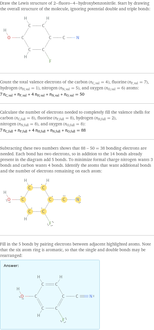 Draw the Lewis structure of 2-fluoro-4-hydroxybenzonitrile. Start by drawing the overall structure of the molecule, ignoring potential double and triple bonds:  Count the total valence electrons of the carbon (n_C, val = 4), fluorine (n_F, val = 7), hydrogen (n_H, val = 1), nitrogen (n_N, val = 5), and oxygen (n_O, val = 6) atoms: 7 n_C, val + n_F, val + 4 n_H, val + n_N, val + n_O, val = 50 Calculate the number of electrons needed to completely fill the valence shells for carbon (n_C, full = 8), fluorine (n_F, full = 8), hydrogen (n_H, full = 2), nitrogen (n_N, full = 8), and oxygen (n_O, full = 8): 7 n_C, full + n_F, full + 4 n_H, full + n_N, full + n_O, full = 88 Subtracting these two numbers shows that 88 - 50 = 38 bonding electrons are needed. Each bond has two electrons, so in addition to the 14 bonds already present in the diagram add 5 bonds. To minimize formal charge nitrogen wants 3 bonds and carbon wants 4 bonds. Identify the atoms that want additional bonds and the number of electrons remaining on each atom:  Fill in the 5 bonds by pairing electrons between adjacent highlighted atoms. Note that the six atom ring is aromatic, so that the single and double bonds may be rearranged: Answer: |   | 