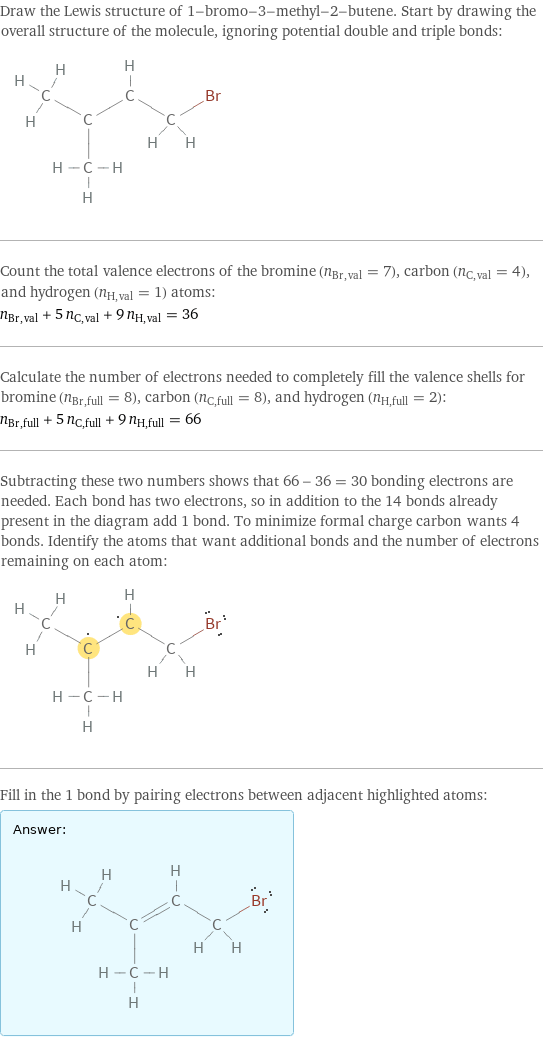 Draw the Lewis structure of 1-bromo-3-methyl-2-butene. Start by drawing the overall structure of the molecule, ignoring potential double and triple bonds:  Count the total valence electrons of the bromine (n_Br, val = 7), carbon (n_C, val = 4), and hydrogen (n_H, val = 1) atoms: n_Br, val + 5 n_C, val + 9 n_H, val = 36 Calculate the number of electrons needed to completely fill the valence shells for bromine (n_Br, full = 8), carbon (n_C, full = 8), and hydrogen (n_H, full = 2): n_Br, full + 5 n_C, full + 9 n_H, full = 66 Subtracting these two numbers shows that 66 - 36 = 30 bonding electrons are needed. Each bond has two electrons, so in addition to the 14 bonds already present in the diagram add 1 bond. To minimize formal charge carbon wants 4 bonds. Identify the atoms that want additional bonds and the number of electrons remaining on each atom:  Fill in the 1 bond by pairing electrons between adjacent highlighted atoms: Answer: |   | 