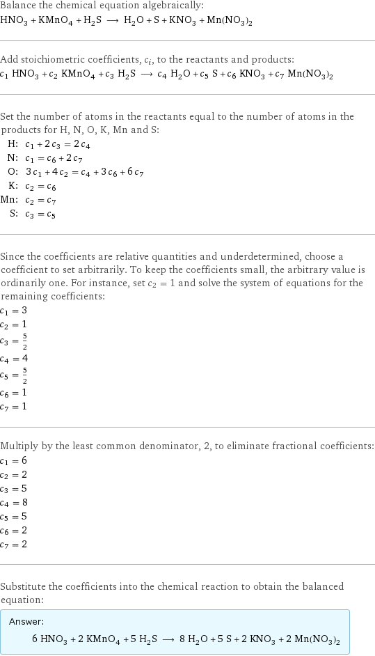 Balance the chemical equation algebraically: HNO_3 + KMnO_4 + H_2S ⟶ H_2O + S + KNO_3 + Mn(NO_3)_2 Add stoichiometric coefficients, c_i, to the reactants and products: c_1 HNO_3 + c_2 KMnO_4 + c_3 H_2S ⟶ c_4 H_2O + c_5 S + c_6 KNO_3 + c_7 Mn(NO_3)_2 Set the number of atoms in the reactants equal to the number of atoms in the products for H, N, O, K, Mn and S: H: | c_1 + 2 c_3 = 2 c_4 N: | c_1 = c_6 + 2 c_7 O: | 3 c_1 + 4 c_2 = c_4 + 3 c_6 + 6 c_7 K: | c_2 = c_6 Mn: | c_2 = c_7 S: | c_3 = c_5 Since the coefficients are relative quantities and underdetermined, choose a coefficient to set arbitrarily. To keep the coefficients small, the arbitrary value is ordinarily one. For instance, set c_2 = 1 and solve the system of equations for the remaining coefficients: c_1 = 3 c_2 = 1 c_3 = 5/2 c_4 = 4 c_5 = 5/2 c_6 = 1 c_7 = 1 Multiply by the least common denominator, 2, to eliminate fractional coefficients: c_1 = 6 c_2 = 2 c_3 = 5 c_4 = 8 c_5 = 5 c_6 = 2 c_7 = 2 Substitute the coefficients into the chemical reaction to obtain the balanced equation: Answer: |   | 6 HNO_3 + 2 KMnO_4 + 5 H_2S ⟶ 8 H_2O + 5 S + 2 KNO_3 + 2 Mn(NO_3)_2