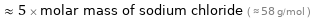  ≈ 5 × molar mass of sodium chloride ( ≈ 58 g/mol )