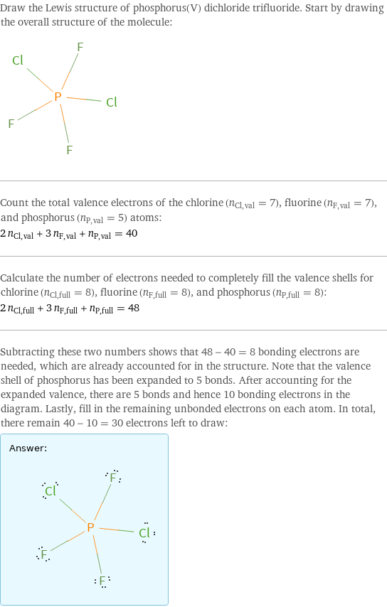 Draw the Lewis structure of phosphorus(V) dichloride trifluoride. Start by drawing the overall structure of the molecule:  Count the total valence electrons of the chlorine (n_Cl, val = 7), fluorine (n_F, val = 7), and phosphorus (n_P, val = 5) atoms: 2 n_Cl, val + 3 n_F, val + n_P, val = 40 Calculate the number of electrons needed to completely fill the valence shells for chlorine (n_Cl, full = 8), fluorine (n_F, full = 8), and phosphorus (n_P, full = 8): 2 n_Cl, full + 3 n_F, full + n_P, full = 48 Subtracting these two numbers shows that 48 - 40 = 8 bonding electrons are needed, which are already accounted for in the structure. Note that the valence shell of phosphorus has been expanded to 5 bonds. After accounting for the expanded valence, there are 5 bonds and hence 10 bonding electrons in the diagram. Lastly, fill in the remaining unbonded electrons on each atom. In total, there remain 40 - 10 = 30 electrons left to draw: Answer: |   | 