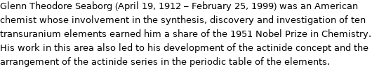 Glenn Theodore Seaborg (April 19, 1912 - February 25, 1999) was an American chemist whose involvement in the synthesis, discovery and investigation of ten transuranium elements earned him a share of the 1951 Nobel Prize in Chemistry. His work in this area also led to his development of the actinide concept and the arrangement of the actinide series in the periodic table of the elements.