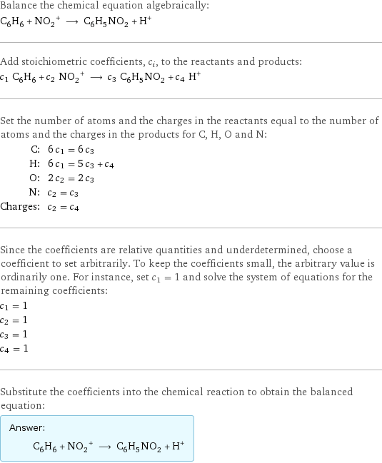 Balance the chemical equation algebraically: C_6H_6 + (NO_2)^+ ⟶ C_6H_5NO_2 + H^+ Add stoichiometric coefficients, c_i, to the reactants and products: c_1 C_6H_6 + c_2 (NO_2)^+ ⟶ c_3 C_6H_5NO_2 + c_4 H^+ Set the number of atoms and the charges in the reactants equal to the number of atoms and the charges in the products for C, H, O and N: C: | 6 c_1 = 6 c_3 H: | 6 c_1 = 5 c_3 + c_4 O: | 2 c_2 = 2 c_3 N: | c_2 = c_3 Charges: | c_2 = c_4 Since the coefficients are relative quantities and underdetermined, choose a coefficient to set arbitrarily. To keep the coefficients small, the arbitrary value is ordinarily one. For instance, set c_1 = 1 and solve the system of equations for the remaining coefficients: c_1 = 1 c_2 = 1 c_3 = 1 c_4 = 1 Substitute the coefficients into the chemical reaction to obtain the balanced equation: Answer: |   | C_6H_6 + (NO_2)^+ ⟶ C_6H_5NO_2 + H^+